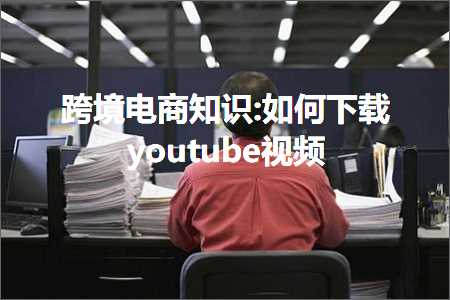 跨境电商知识:如何下载youtube视频